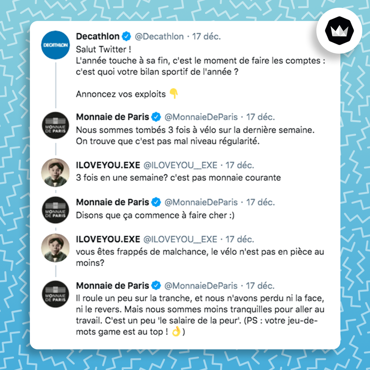 Decathlon : Salut Twitter !
L'année touche à sa fin, c'est le moment de faire les comptes : c'est quoi votre bilan sportif de l'année ?
Annoncez vos exploits 👇
Nous sommes tombés 3 fois à vélo sur la dernière semaine. On trouve que c'est pas mal niveau régularité.
@ILOVEYOU__EXE : 3 fois en une semaine? c'est pas monnaie courante
Disons que ça commence à faire cher :)
vous êtes frappés de malchance, le vélo n'est pas en pièce au moins?
Il roule un peu sur la tranche, et nous n'avons perdu ni la face, ni le revers. Mais nous sommes moins tranquilles pour aller au travail. C'est un peu 'le salaire de la peur'. (PS : votre jeu-de-mots game est au top ! 👌)