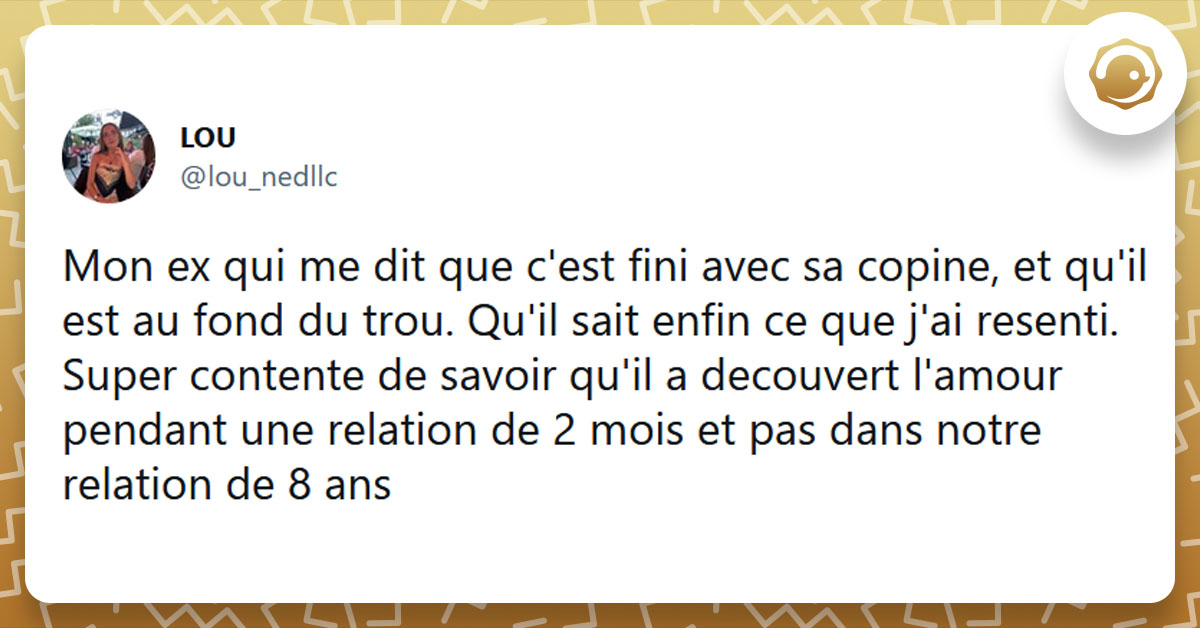 Tweet liseré de jaune de @lou_ndc disant "on ex qui me dit que c'est fini avec sa copine, et qu'il est au fond du trou. Qu'il sait enfin ce que j'ai resenti. Super contente de savoir qu'il a decouvert l'amour pendant une relation de 2 mois et pas dans notre relation de 8 ans"