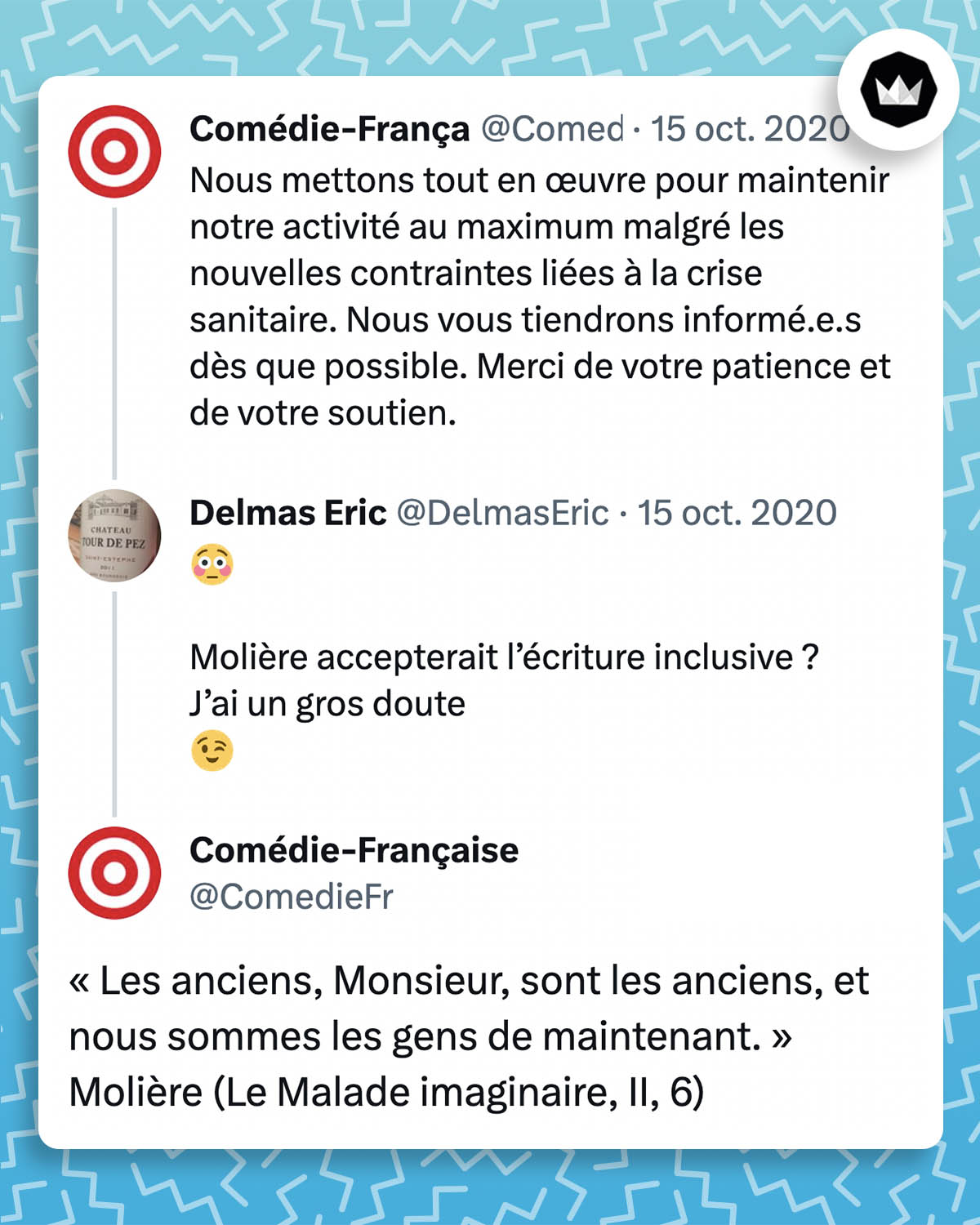 ComedieFr : Nous mettons tout en œuvre pour maintenir notre activité au maximum malgré les nouvelles contraintes liées à la crise sanitaire. Nous vous tiendrons informé.e.s dès que possible. Merci de votre patience et de votre soutien.
Delmas Eric
DelmasEric : Molière accepterait l’écriture inclusive ? J’ai un gros doute 
ComedieFr : « Les anciens, Monsieur, sont les anciens, et nous sommes les gens de maintenant. » Molière (Le Malade imaginaire, II, 6)