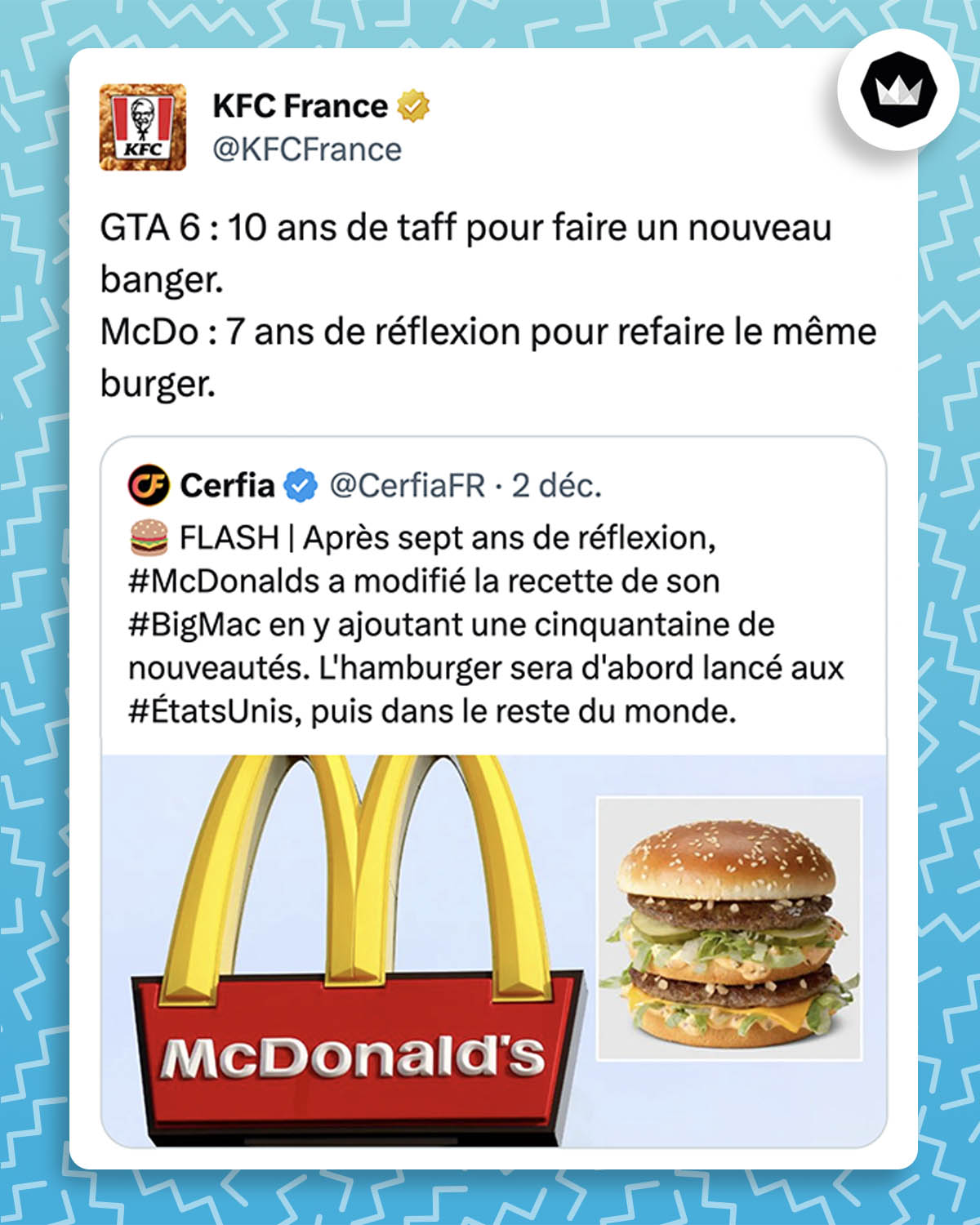 Tweet de KFC France :
"GTA 6 : 10 ans de taff pour faire un nouveau banger.
McDo : 7 ans de réflexion pour refaire le même burger."

La marque répond à un tweet de Cerfia : 
"FLASH | Après sept ans de réflexion, #McDonalds a modifié la recette de son #BigMac en y ajoutant une cinquantaine de nouveautés. L'hamburger sera d'abord lancé aux #ÉtatsUnis, puis dans le reste du monde."