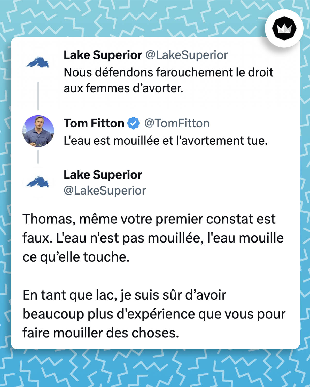 échange de tweets :
- @LakeSuperior :
Nous défendons farouchement le droit aux femmes d’avorter.
- @TomFitton : L'eau est mouillée et l'avortement tue.
- @LakeSuperior : Thomas, même votre premier constat est faux. L'eau n'est pas mouillée, l'eau mouille ce qu’elle touche.
En tant que lac, je suis sûr d’avoir beaucoup plus d'expérience que vous pour faire mouiller des choses.