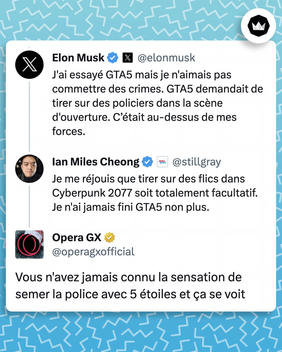 Elon Musk : J'ai essayé GTA5 mais je n'aimais pas commettre des crimes. GTA5 demandait de tirer sur des policiers dans la scène d'ouverture. C’était au-dessus de mes forces.

Ian Miles Cheong : Je me réjouis que tirer sur des flics dans Cyberpunk 2077 soit totalement facultatif. Je n'ai jamais fini GTA5 non plus.

Opera GX : Vous n'avez jamais connu la sensation de semer la police avec 5 étoiles et ça se voit