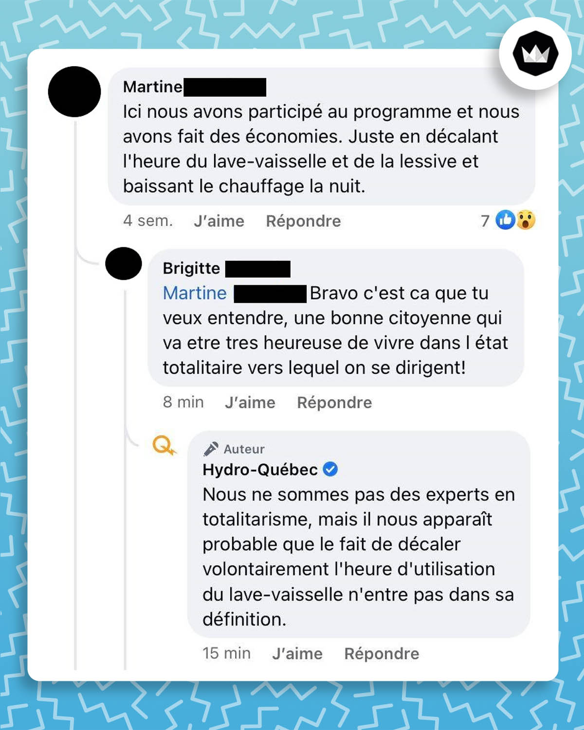 échange facebook : 
Martine : Ici nous avons fait des économies. Juste en décalant l’heure du lave-vaisselle et de la lessive et en baissant le chauffage la nuit.
Brigitte : Bravo c’est ça que tu veux entendre, une bonne citoyenne qui a votre très heureuse de vivre dans l’état totalitaire vers lequel on se dirige ! 
Hydro-Québec : Nous ne sommes pas des experts en totalitarisme, mais il nous apparaît probable que le fait de décaler volontairement l’heure d’utilisation du lave-vaisselle n’entre pas dans sa définition.