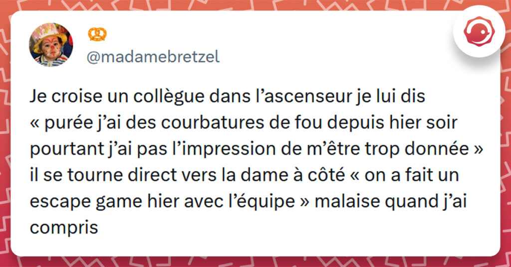 Tweet liseré de rouge de @madamebretzel disant "e croise un collègue dans l’ascenseur je lui dis « purée j’ai des courbatures de fou depuis hier soir pourtant j’ai pas l’impression de m’être trop donnée » il se tourne direct vers la dame à côté « on a fait un escape game hier avec l’équipe » malaise quand j’ai compris"