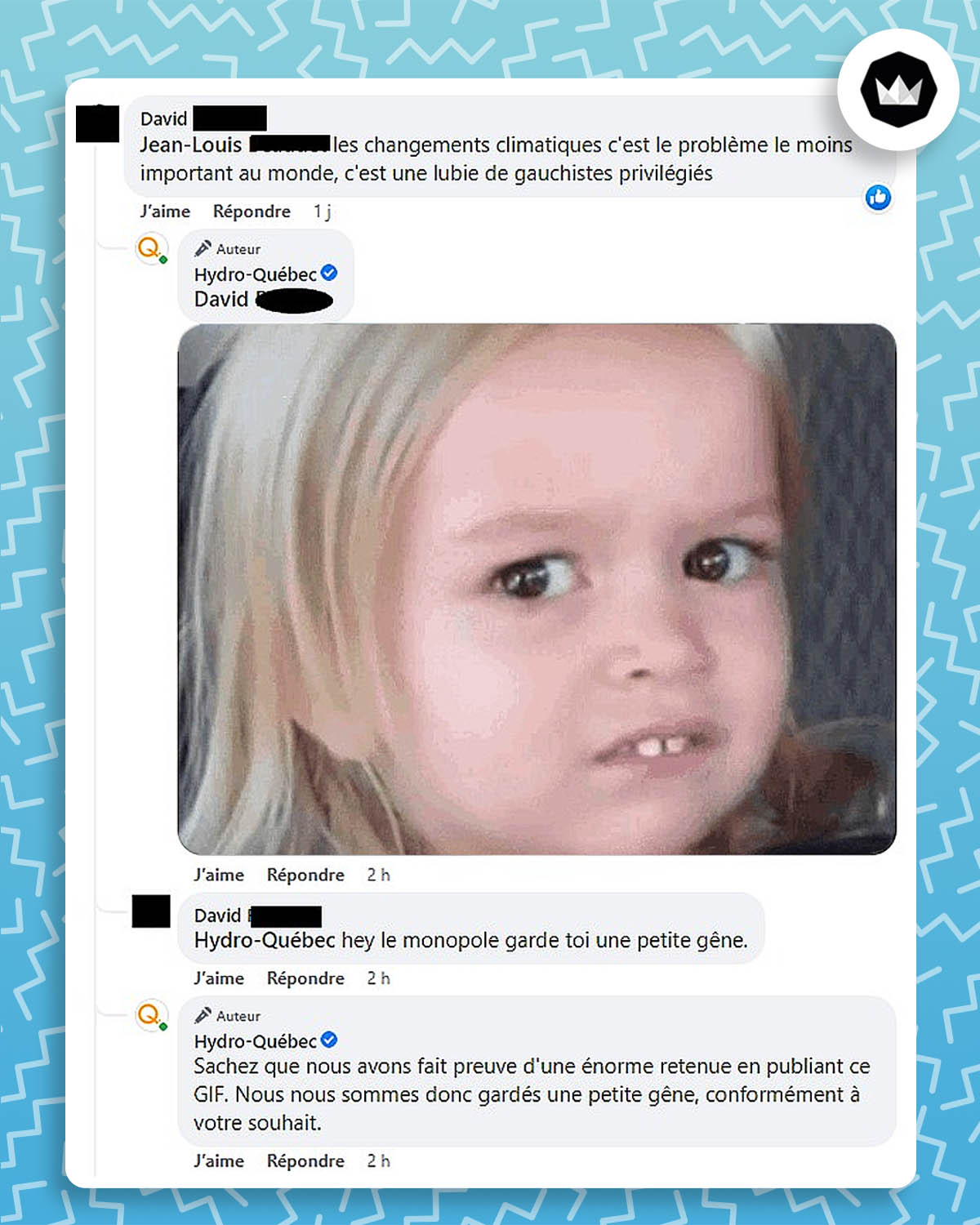 David : « les changements climatiques c’est le problème le moins important au monde, c’est une lubie de gauchistes privilégiés »
Hydro-Québec : *GIF d’un meme d’une petite fille qui lance un regard gêné*
David : « Hey le monopole, garde toi une petite gêne. »
Hydro-Québec : « Sachez que nous avons fait preuve d’une énorme retenue en publiant ce GIF. Nous nous sommes donc gardé une petite gêne, conformément à votre souhait. »
