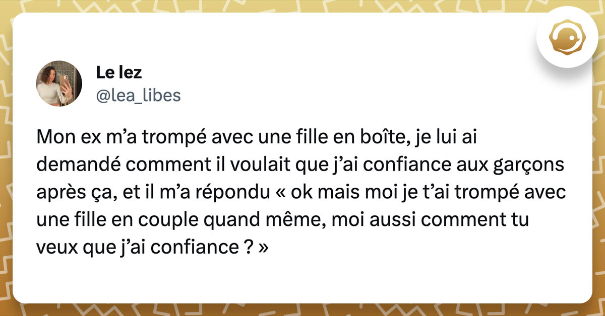 tweet de lea_libes : Mon ex m’a trompé avec une fille en boîte, je lui ai demandé comment il voulait que j’ai confiance aux garçons après ça, et il m’a répondu « ok mais moi je t’ai trompé avec une fille en couple quand même, moi aussi comment tu veux que j’ai confiance ? »