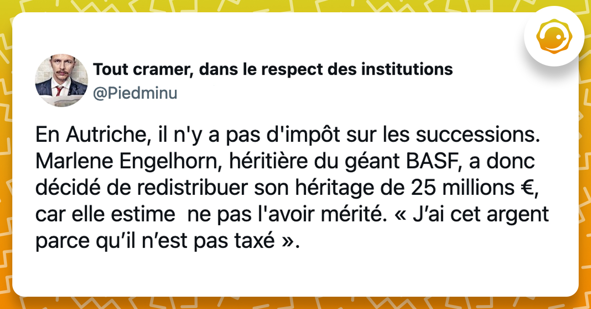 @Piedminu En Autriche, il n'y a pas d'impôt sur les successions. Marlene Engelhorn, héritière du géant BASF, a donc décidé de redistribuer son héritage de 25 millions €, car elle estime ne pas l'avoir mérité. « J’ai cet argent parce qu’il n’est pas taxé ».