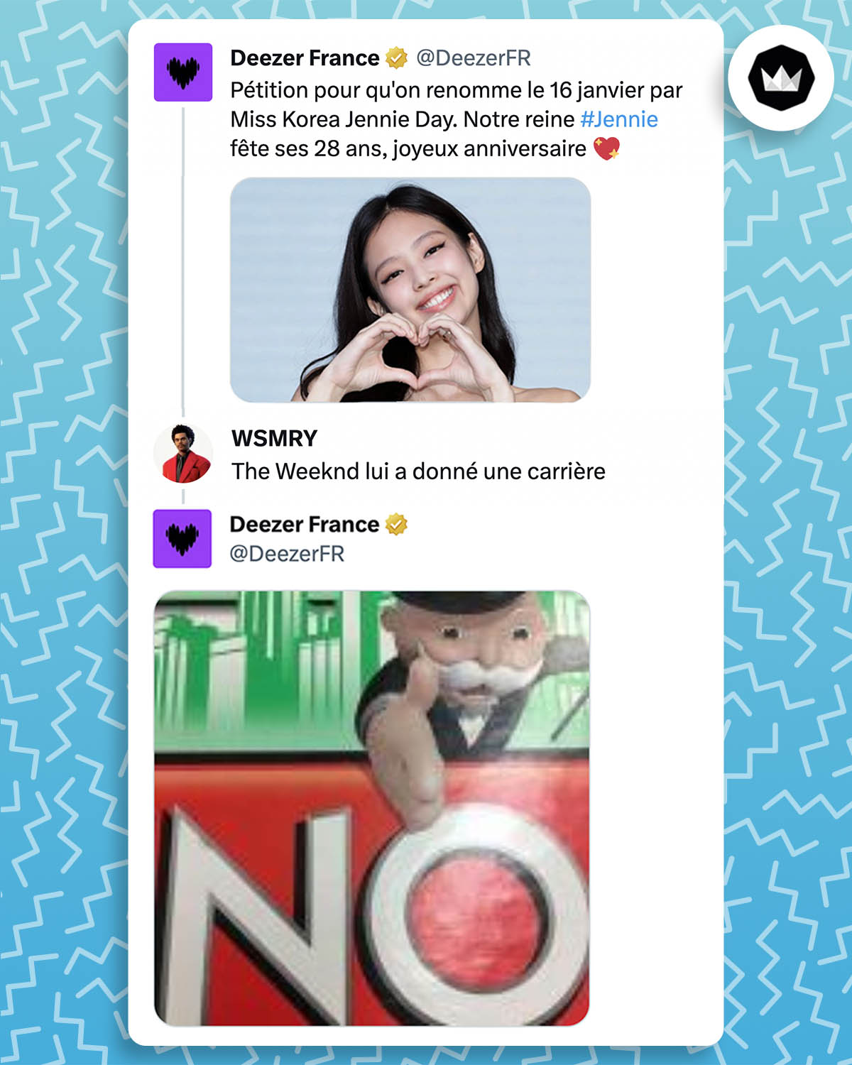 @DeezerFr : 
"Pétition pour qu'on renomme le 16 janvier par Miss Korea Jennie Day. Notre reine Jennie fête ses 28 ans, joyeux anniversaire"
@wesemery_ : The Weeknd lui a donné une carrière
@DeezerFr : Meme du bonhomme du jeu Monopoly qui montre le le mot "No"