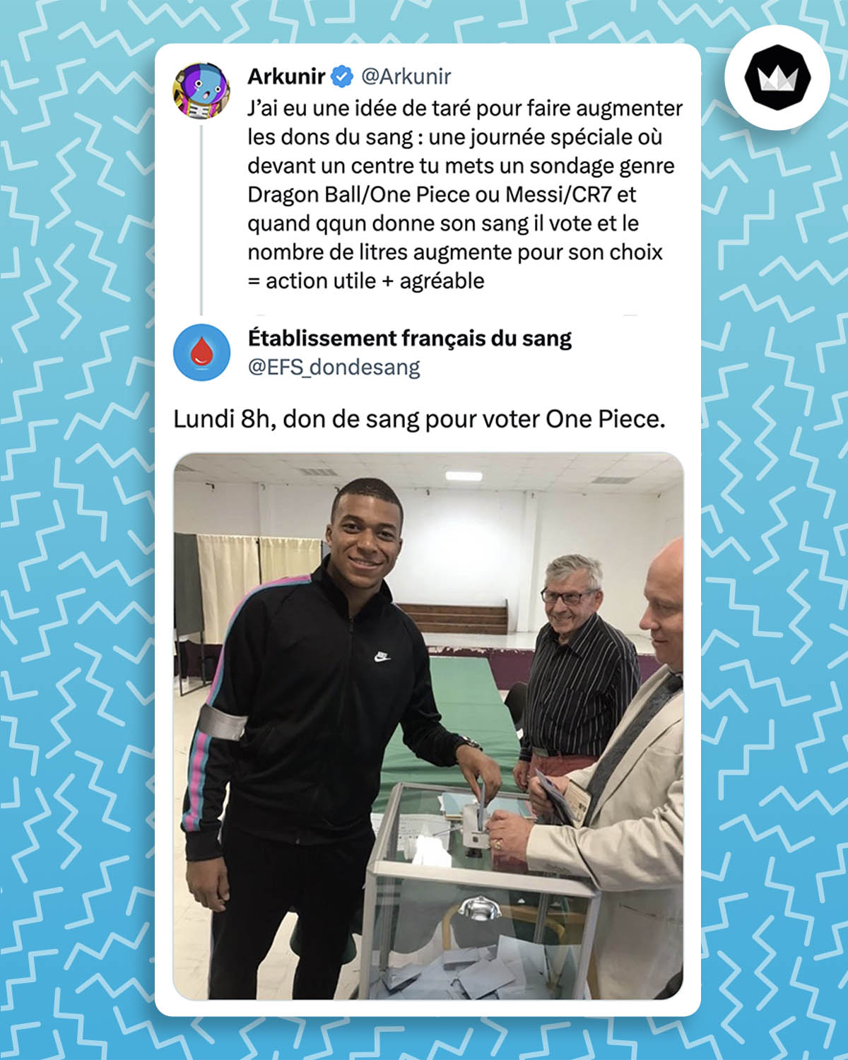 Tweet de Arkunir : 
"J’ai eu une idée de taré pour faire augmenter les dons du sang : une journée spéciale où devant un centre tu mets un sondage genre Dragon Ball/One Piece ou Messi/CR7 et quand qqun donne son sang il vote et le nombre de litres augmente pour son choix 
= action utile + agréable"

Réponse de @EFS_dondesang :
"Lundi 8h, don de sang pour voter One Piece." Avec un photo de Kylian MBappé en train de voter. Un petit photomontage d'un bandage est ajouté sur le bras droit du joueur de foot, comme s'il venait de donner son sang.