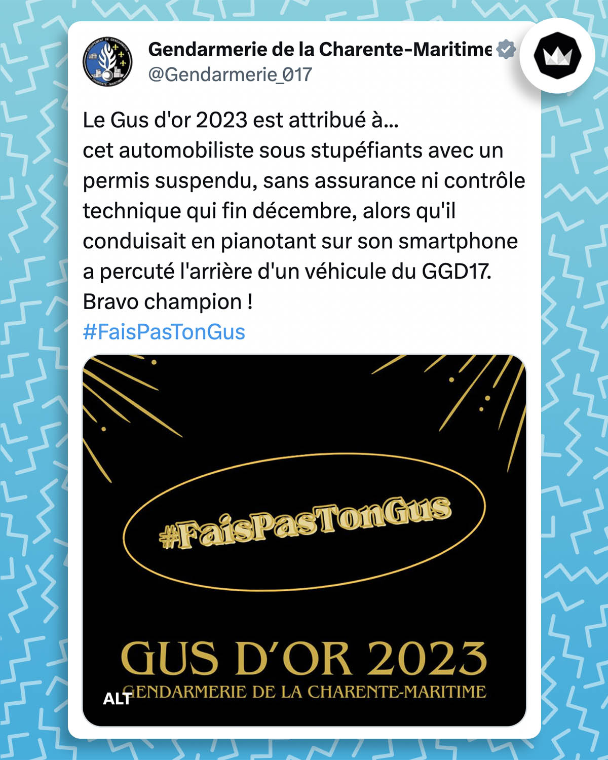 Tweet de la gendarmerie de la Charente-Maritime :
Le Gus d'or 2023 est attribué à...
cet automobiliste sous stupéfiants avec un permis suspendu, sans assurance ni contrôle technique qui fin décembre, alors qu'il conduisait en pianotant sur son smartphone a percuté l'arrière d'un véhicule du GGD17.
Bravo champion !
#FaisPasTonGus