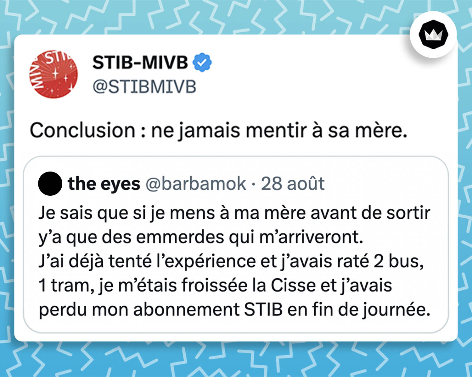 Internaute : Je sais que si je mens à ma mère avant de sortir y’a que des emmerdes qui m’arriveront. J’ai déjà tenté l’expérience et j’avais raté 2 bus, 1 tram, je m’étais froissée la cuisse et j’avais perdu mon abonnement STIB en fin de journée. STIB : Conclusion : ne jamais mentir à sa mère