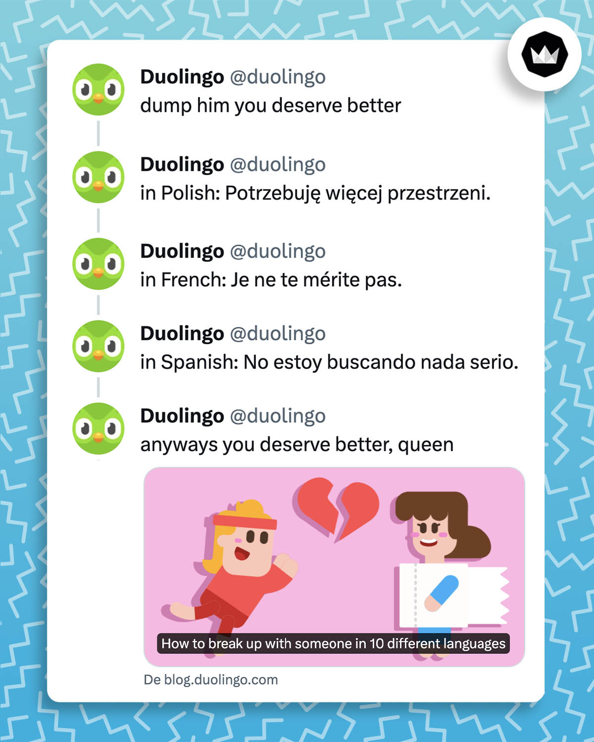 Série de tweets de @duolingo :
- dump him you deserve better
- in Polish: Potrzebuję więcej przestrzeni.
- in French: Je ne te mérite pas.
- in Spanish: No estoy buscando nada serio.
- anyways you deserve better queen

Ceci afin de promouvoir un article intitulé "comment rompre avec quelqu'un dans 10 langues différentes"
