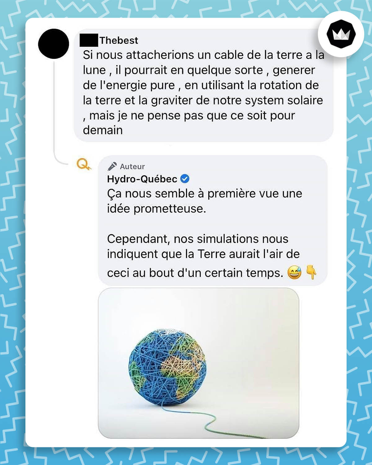 Internaute : Si nous attachions un câble de la terre à la lune, il pourrait en quelque sorte, générer de l’énergie pure, en utilisant la rotation de la terre et la gravité de notre système solaire mais je ne pense pas que ce soit pour demain. 

Hydro-Québec : Ça nous semble à première vue une idée prometteuse. 
Cependant, nos simulations nous indiquent que la Terre aurait l’air de ceci au bout d’un certain temps. 
Réponse accompagnée d’une image de la Terre en forme de pelote de laine