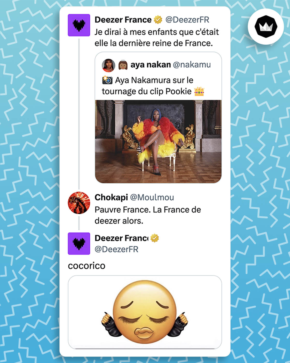 @deezer France : 
"Je dirai à mes enfants que c'était elle la dernière reine de France." avec une photo de Aya Nakamura assise devant la cheminée d'un château.
Internaute :
"Pauvre France. La France de deezer alors."
Deezer : 
"cocorico" avec l'image d'un emoji modifié avec des lèvres pulpeuses, de longs cils et de longs ongles.