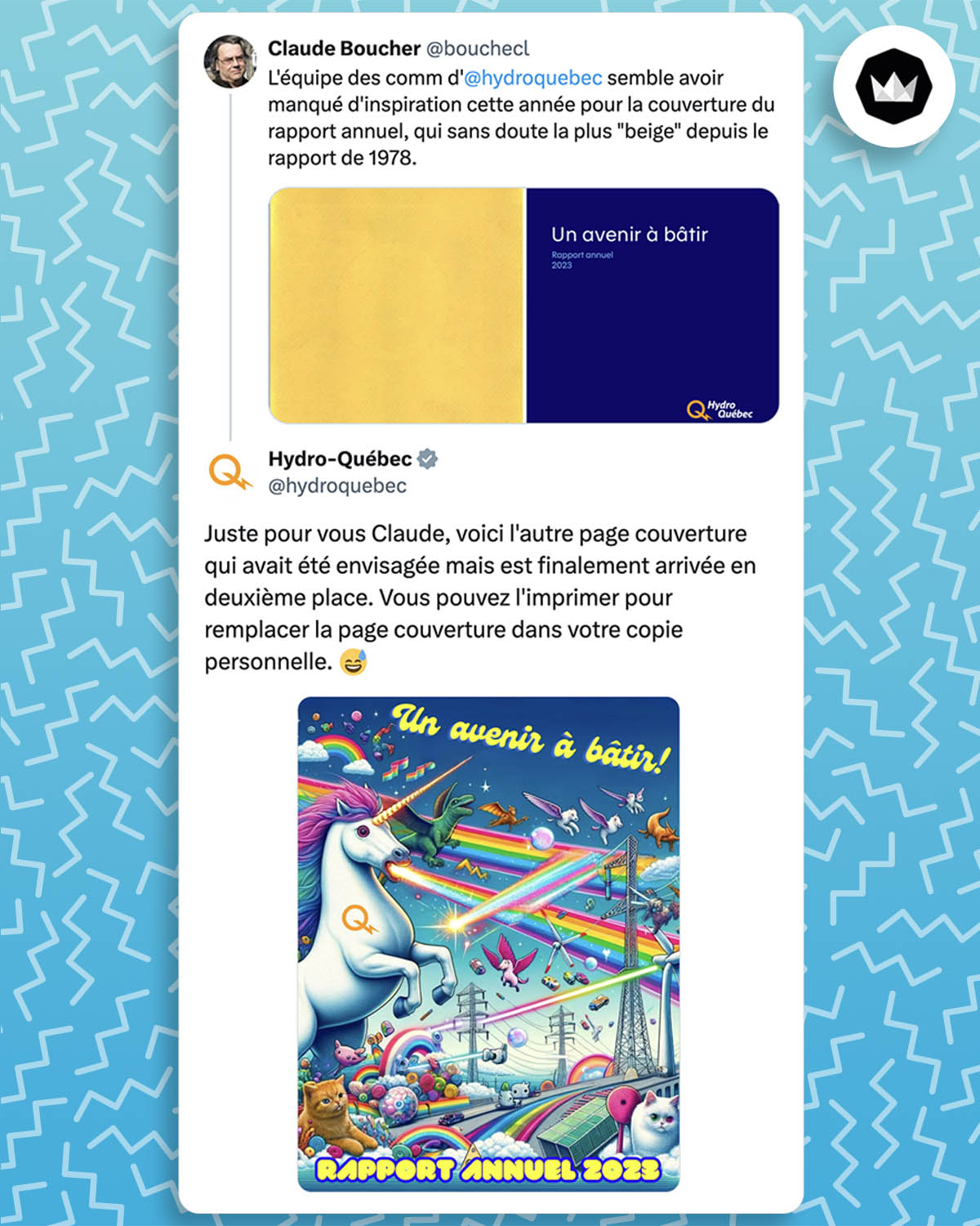 internaute : 
"L'équipe des comm d'
@hydroquebec
 semble avoir manqué d'inspiration cette année pour la couverture du rapport annuel, qui sans doute la plus "beige" depuis le rapport de 1978." avec la photo d'une couverture de rapport sobre en bleu et jaune.
@hydroquebec :
"Juste pour vous Claude, voici l'autre page couverture qui avait été envisagée mais est finalement arrivée en deuxième place. Vous pouvez l'imprimer pour remplacer la page couverture dans votre copie personnelle." avec le visuel d'un montage très coloré rempli d'animaux fantastiques, d'arcs-en-ciel, des chats, des poteaux électriques et des éoliennes.