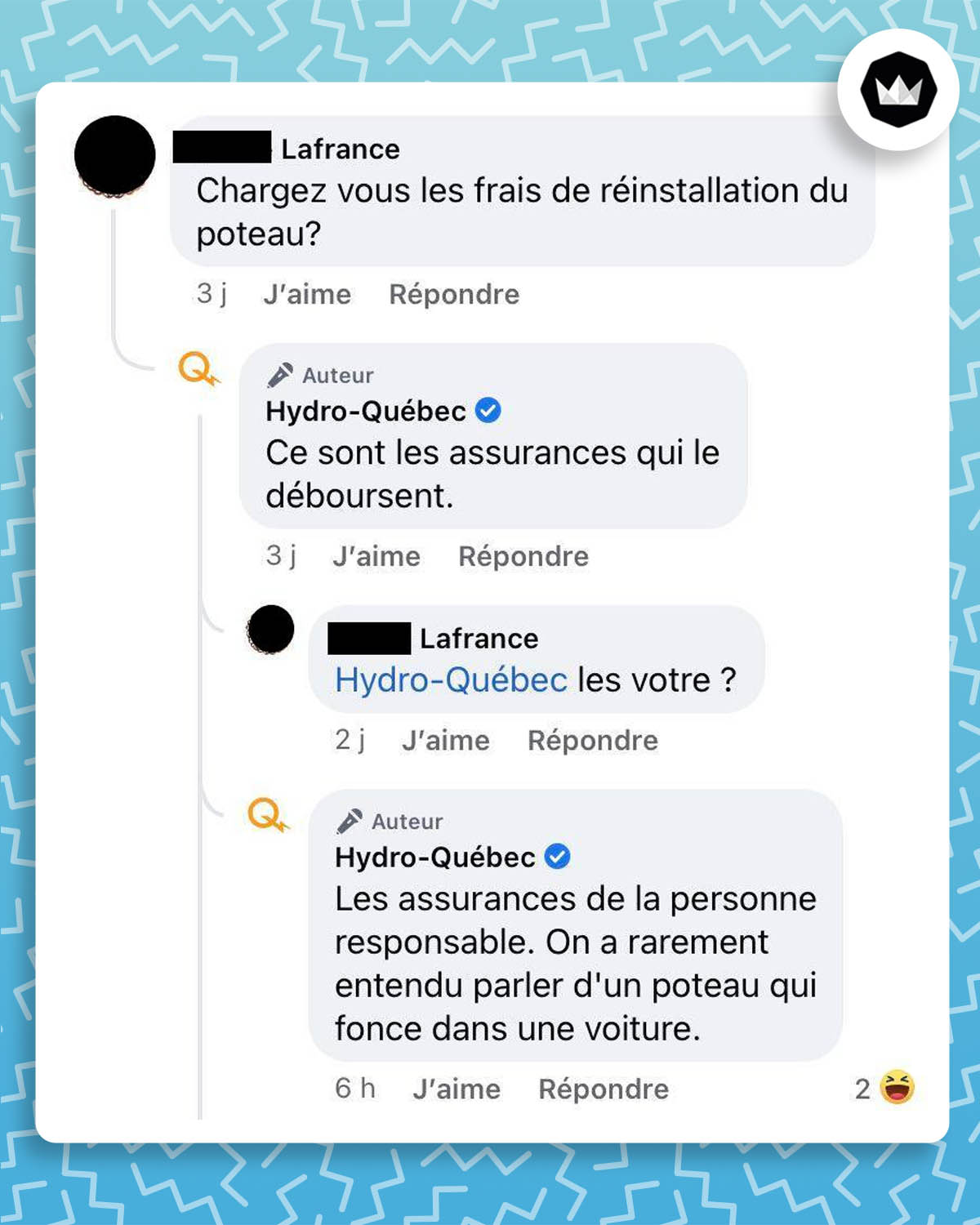 Internaute : Chargez vous les frais de réinstallation du poteau ?
Hydro-Québec : Ce sont les assurances qui le déboursent.
Internaute : les votre ?
Hydro-Québec : Les assurances de la personne responsable. On a rarement entendu parler d’un poteau qui fonce dans une voiture.