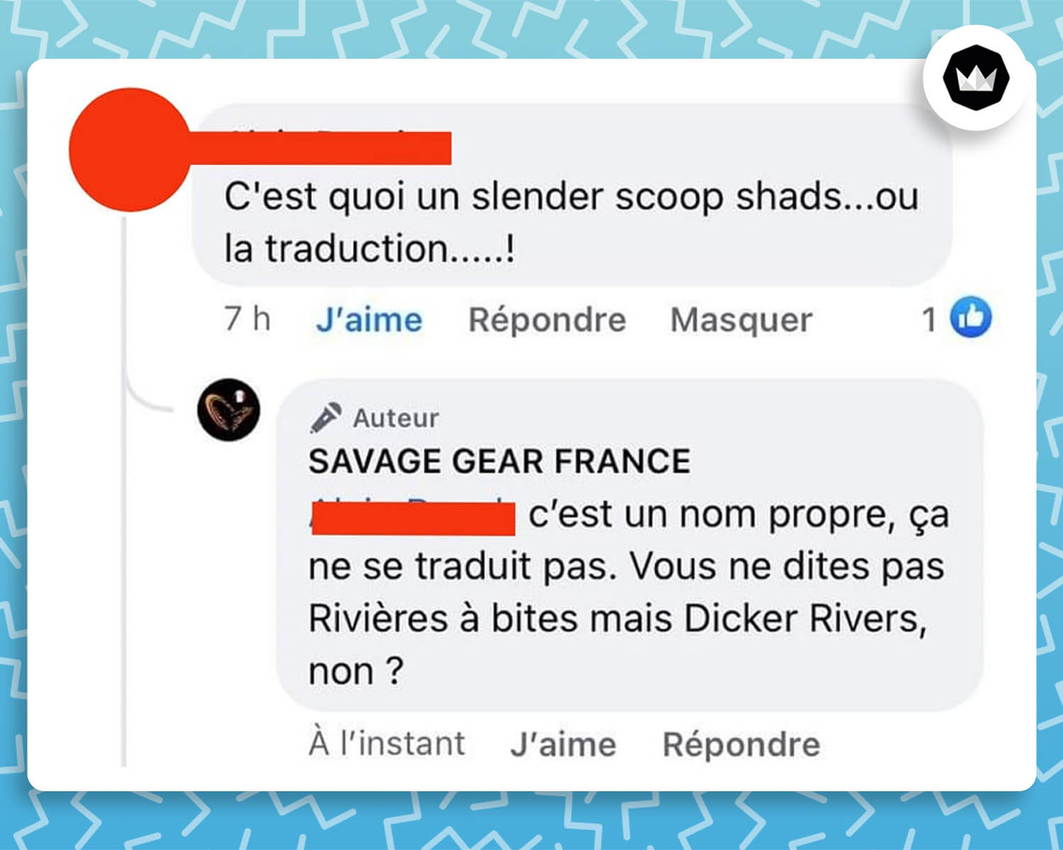 Un internaute : "C'est quoi un slender scoop shads... ou la traduction...... !
Savage Gear France : c'est un nom propre, ça ne se traduit pas. Vous ne dites pas "Rivières à bites" mais "Dick Rivers", non ?