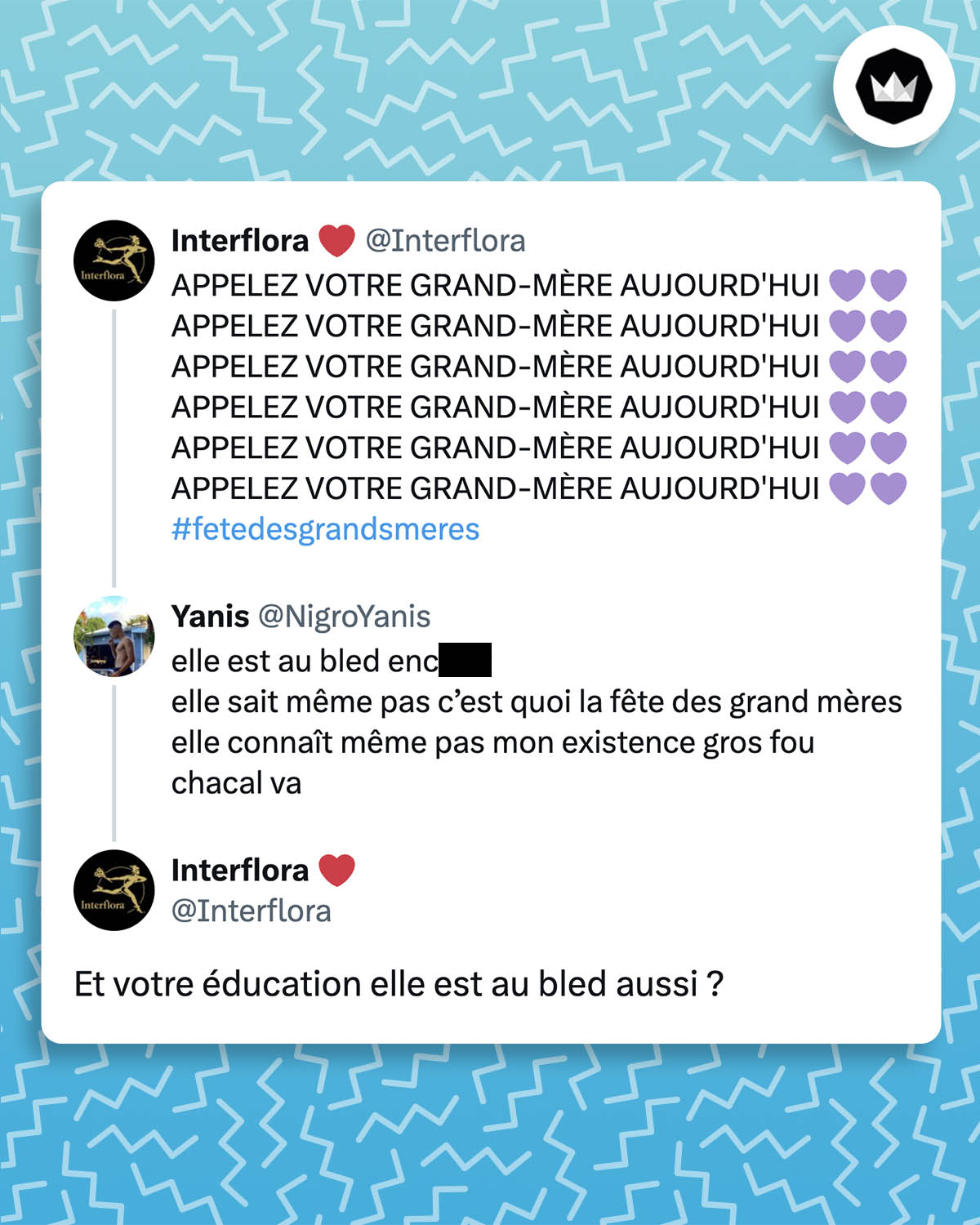 @Interflora :
APPELEZ VOTRE GRAND-MÈRE AUJOURD'HUI
#fetedesgrandsmeres
@NigroYanis :
elle est au bled enc***
elle sait même pas c’est quoi la fête des grand mères elle connaît même pas mon existence gros fou
chacal va
@Interflora :
Et votre éducation elle est au bled aussi ?