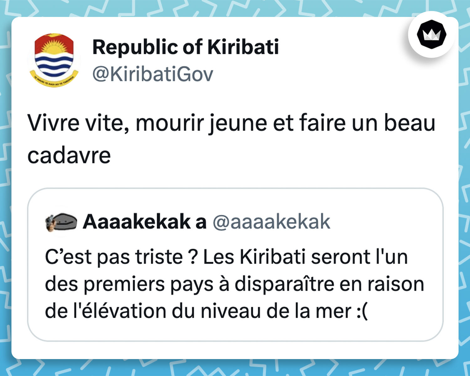Internaute : C’est pas triste ? Les Kiribati seront l’un des premiers pays à disparaître en raison de l’élévation du niveau de la mer 🙁
KiribatiGov : Vivre vite, mourir jeune, faire un beau cadavre. – Une citation de James Dean.