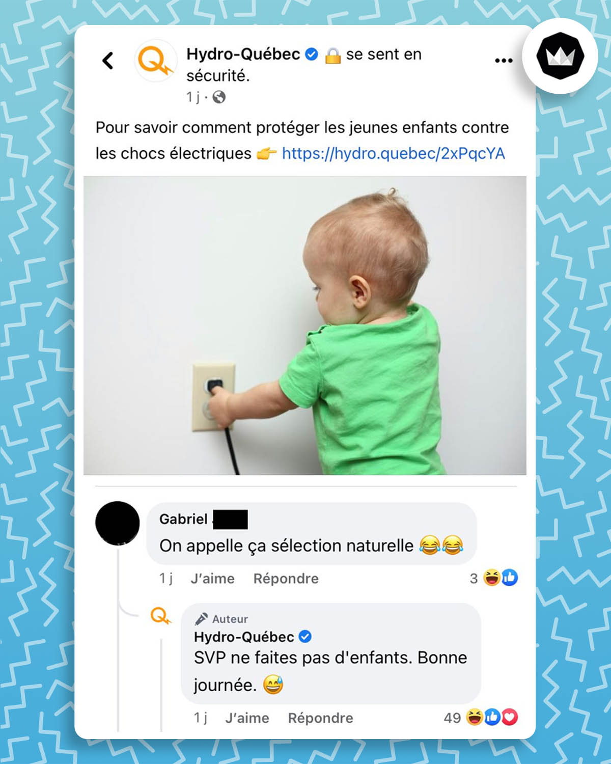 Hydro-Québec : « Pour savoir comment protéger les jeunes enfants contre les chocs électriques. »
Accompagné d’une photo d’un bébé qui met ses doigts dans une prise électrique.
Internaute : On appelle ça sélection naturelle
Hydro-Québec : SVP ne faites pas d’enfants. Bonne journée.