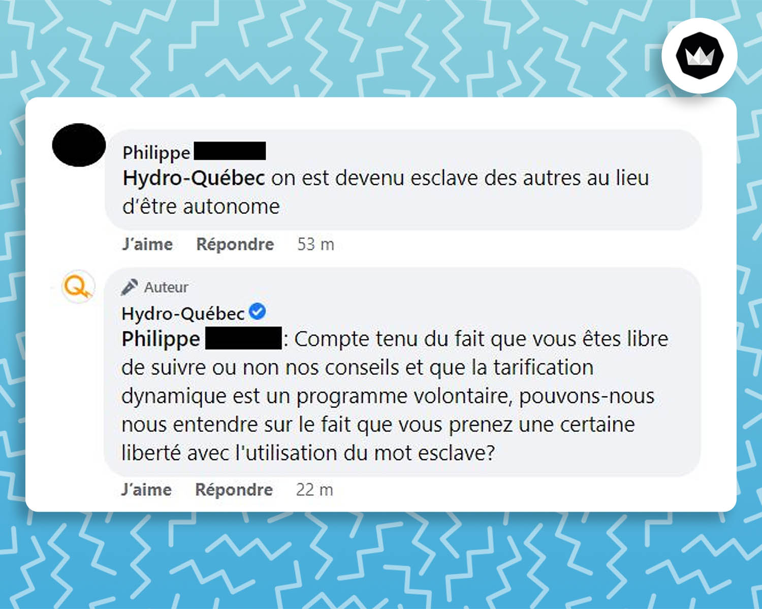 Internaute : on est devenu esclave des autres au lieu d’être autonome
Hydro-Québec : Compte tenu du fait que vous êtes libre de suivre ou non nos conseils et que la tarification dynamique est un programme volontaire, pouvons-nous nous entendre sur le fait que vous prenez une certaine liberté avec l’utilisation du mot esclave ?
