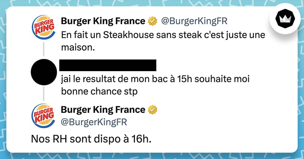 BurgerKingFR : En fait un Steakhouse sans steak c'est juste une maison. Internaute : j'ai le resultat de mon bac à 15h souhaite moi bonne chance stp BurgerKingFR : Nos RH sont dispo à 16h.
