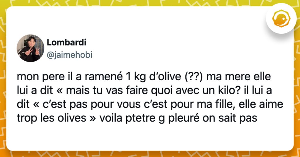@jaimehobi mon pere il a ramené 1 kg d’olive (??) ma mere elle lui a dit « mais tu vas faire quoi avec un kilo? il lui a dit « c’est pas pour vous c’est pour ma fille, elle aime trop les olives » voila ptetre g pleuré on sait pas