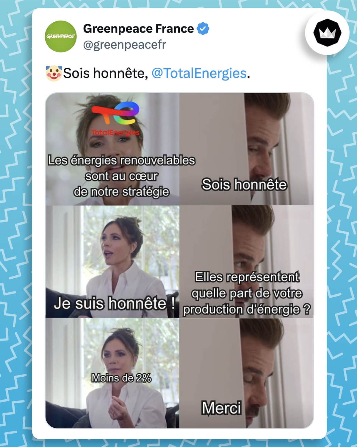 Greenpeace France : 
"🤡Sois honnête, @TotalEnergies."

Avec le meme "be honest" avec Victoria et David Beckham.
Victoria (TotalEnergies) : Les énergies renouvelables sont au coeur de notre stratégie.
Beckham : Sois honnête
Victoria : Je suis honnête ! 
Beckham : Elles représentent quelle part de votre production d’énergie ? 
Victoria : Moins de 2%
Beckham : Merci