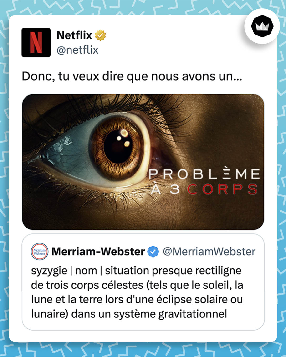 @MerriamWebster : "syzygie | nom | situation presque rectiligne de trois corps célestes (tels que le soleil, la lune et la terre lors d'une éclipse solaire ou lunaire) dans un système gravitationnel"

@Netflix : "Donc, tu veux dire que nous avons un..." accompagné de l'affiche de la nouvelle série "problème à 3 corps"