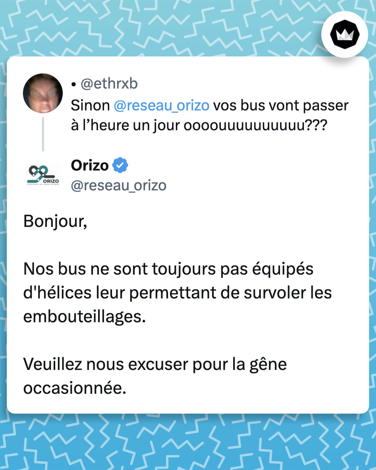 Internaute : Sinon @reseau_orizo vos bus vont passer à l’heure un jour oooouuuuuuuuuu???
@reseau_orizo :
Bonjour,
Nos bus ne sont toujours pas équipés d'hélices leur permettant de survoler les embouteillages. 
Veuillez nous excuser pour la gêne occasionnée."