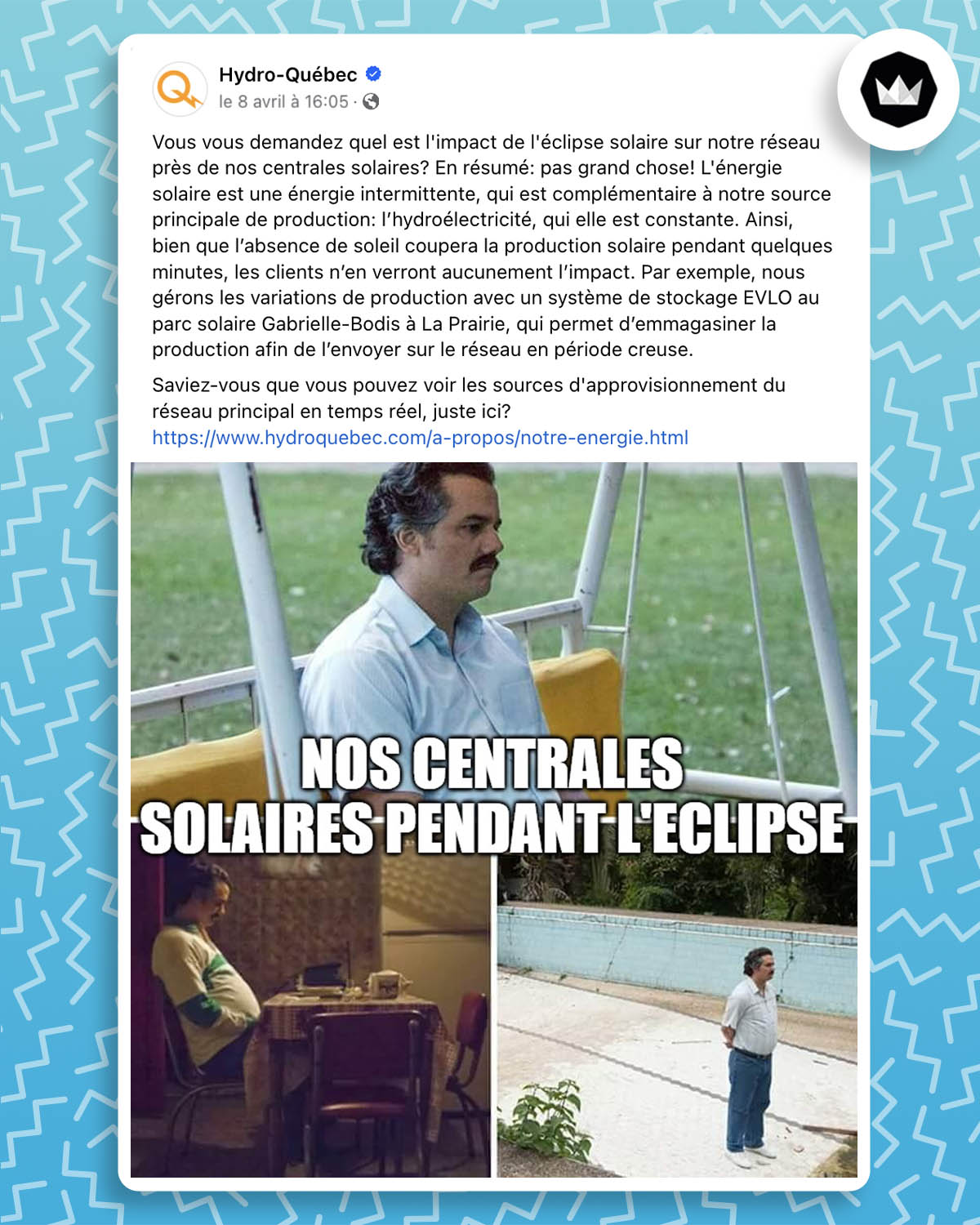 publication Facebook d'Hydro-Québec : 
"Vous vous demandez quel est l'impact de l'éclipse solaire sur notre réseau près de nos centrales solaires? En résumé: pas grand chose! L'énergie solaire est une énergie intermittente, qui est complémentaire à notre source principale de production: l’hydroélectricité, qui elle est constante. Ainsi, bien que l’absence de soleil coupera la production solaire pendant quelques minutes, les clients n’en verront aucunement l’impact. Par exemple, nous gérons les variations de production avec un système de stockage EVLO au parc solaire Gabrielle-Bodis à La Prairie, qui permet d’emmagasiner la production afin de l’envoyer sur le réseau en période creuse."
Associé à ce texte, le meme "Pablo Escobar Waiting" et en légende : "nos centrales solaires pendant l'éclipse". 
