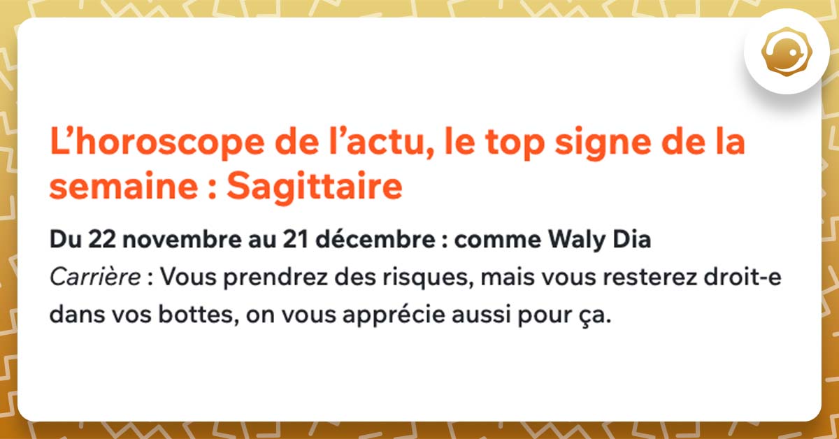 L’horoscope de l’actu, le top signe de la semaine : Sagittaire Du 22 novembre au 21 décembre : comme Waly Dia Carrière : Vous prendrez des risques, mais vous resterez droit-e dans vos bottes, on vous apprécie aussi pour ça.